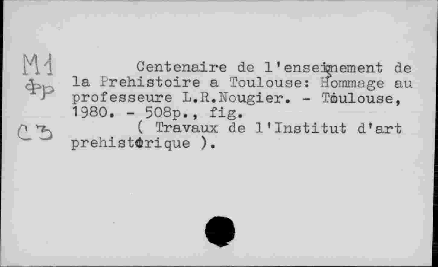 ﻿Centenaire de l'enseignement de la Préhistoire a Toulouse: Hommage au professeure L.R.Nougier. - Toulouse, 1980. - 508p., fig.
( Travaux de l'institut d'art préhistorique ).